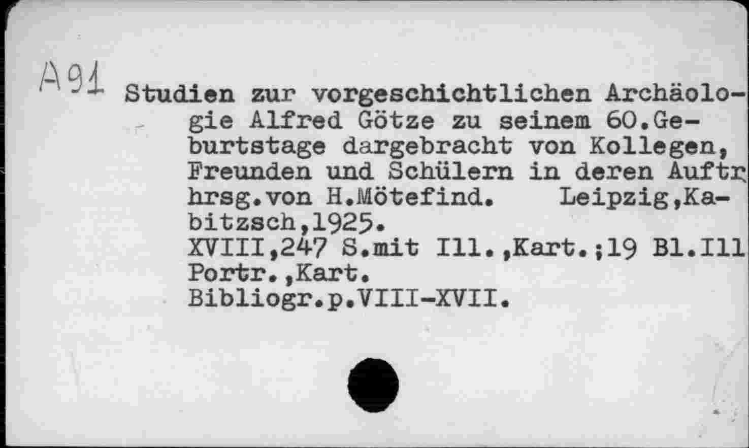 ﻿А 91
Studien zur vorgeschichtlichen Archäologie Alfred Götze zu seinem 60.Geburtstage dargebracht von Kollegen, Freunden und Schülern in deren Auftr hrsg.von H.Mötefind. Leipzig,Ka-bitzsch,1925«
XVIII,247 8.mit Ill.,Kart.;19 Bl.Ill Portr.,Kart.
Bibliogr.p.VIII-XVII.